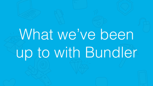 What we’ve been
up to with Bundler
