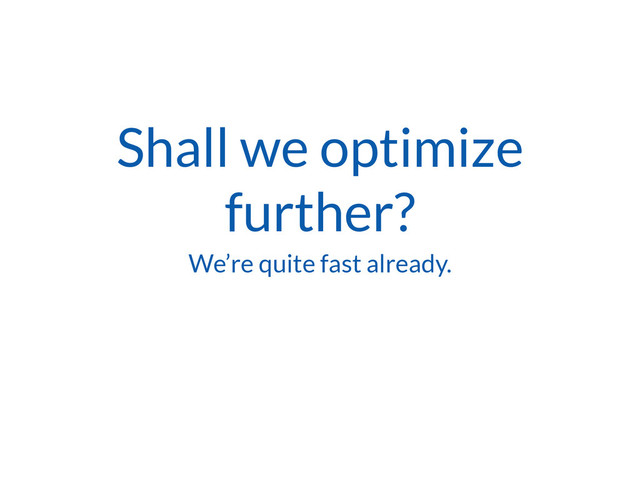 Shall we optimize
further?
We’re quite fast already.
