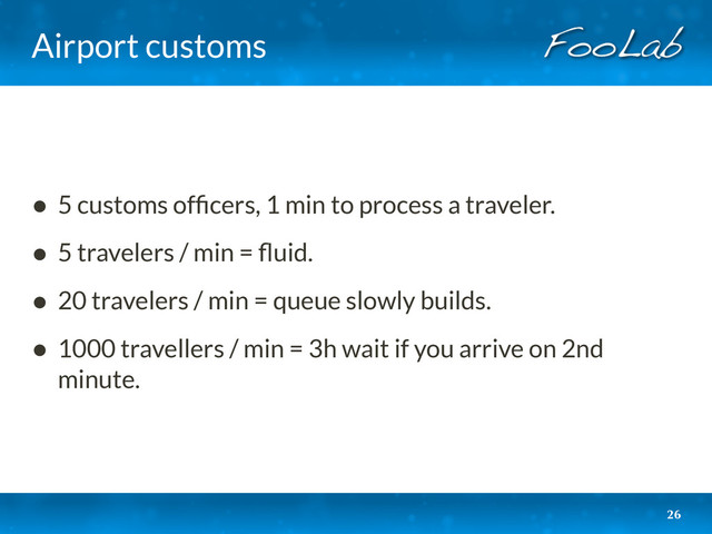 Airport customs
26
• 5 customs ofﬁcers, 1 min to process a traveler.
• 5 travelers / min = ﬂuid.
• 20 travelers / min = queue slowly builds.
• 1000 travellers / min = 3h wait if you arrive on 2nd
minute.
