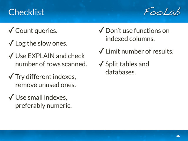 Checklist
36
✓Count queries.
✓Log the slow ones.
✓Use EXPLAIN and check
number of rows scanned.
✓Try different indexes,
remove unused ones.
✓Use small indexes,
preferably numeric.
✓Don’t use functions on
indexed columns.
✓Limit number of results.
✓Split tables and
databases.
