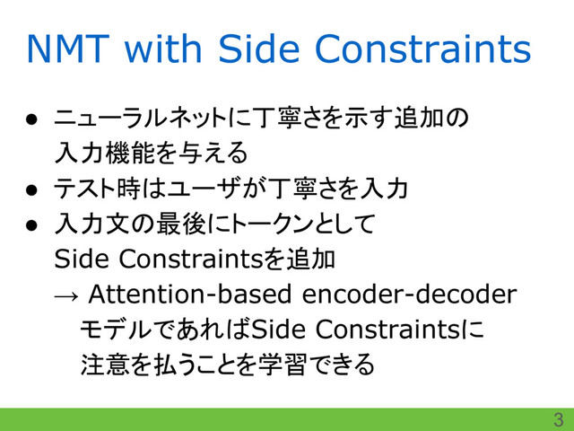 NMT with Side Constraints
● ニューラルネットに丁寧さを示す追加の
入力機能を与える
● テスト時はユーザが丁寧さを入力
● 入力文の最後にトークンとして
Side Constraintsを追加
→ Attention-based encoder-decoder
　 モデルであればSide Constraintsに
　 注意を払うことを学習できる
3
