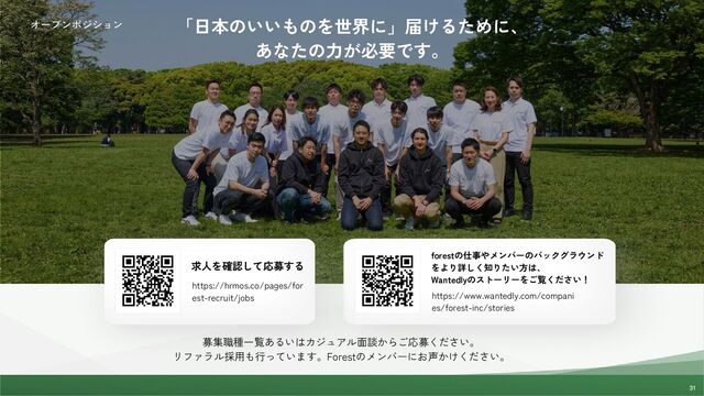 31
31
31
オープンポジション 「日本のいいものを世界に」届けるために、
あなたの力が必要です。
forestの仕事やメンバーのバックグラウンド
をより詳しく知りたい方は、
Wantedlyのストーリーをご覧ください！
求人を確認して応募する
https://hrmos.co/pages/for
est-recruit/jobs https://www.wantedly.com/compani
es/forest-inc/stories
募集職種一覧あるいはカジュアル面談からご応募ください。
リファラル採用も行っています。Forestのメンバーにお声かけください。
