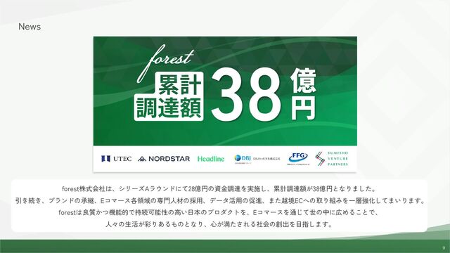 9
9
News
forest株式会社は、シリーズAラウンドにて28億円の資金調達を実施し、累計調達額が38億円となりました。
引き続き、ブランドの承継、Eコマース各領域の専門人材の採用、データ活用の促進、また越境ECへの取り組みを一層強化してまいります。
forestは良質かつ機能的で持続可能性の高い日本のプロダクトを、Eコマースを通じて世の中に広めることで、
人々の生活が彩りあるものとなり、心が満たされる社会の創出を目指します。
38
