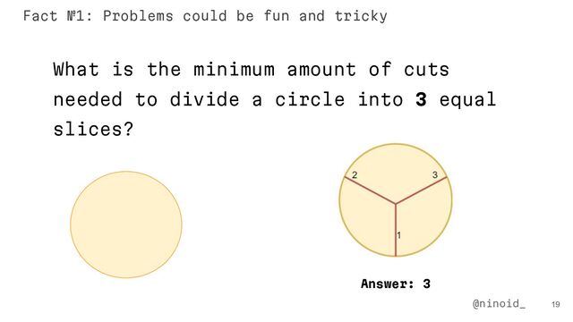 19
What is the minimum amount of cuts
needed to divide a circle into 3 equal
slices?
Answer: 3
@ninoid_
Fact №1: Problems could be fun and tricky

