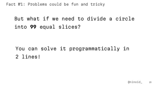 20
But what if we need to divide a circle
into 99 equal slices?
You can solve it programmatically in
2 lines!
@ninoid_
Fact №1: Problems could be fun and tricky
