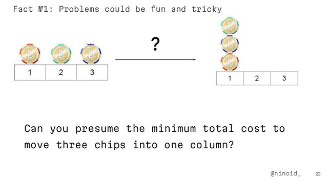 ?
Can you presume the minimum total cost to
move three chips into one column?
22
@ninoid_
Fact №1: Problems could be fun and tricky
