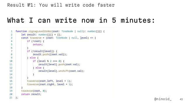 43
@ninoid_
What I can write now in 5 minutes:
Result №1: You will write code faster
