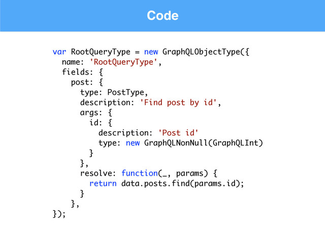 Code
var RootQueryType = new GraphQLObjectType({
name: 'RootQueryType',
fields: {
post: {
type: PostType,
description: 'Find post by id',
args: {
id: {
description: 'Post id'
type: new GraphQLNonNull(GraphQLInt)
}
},
resolve: function(_, params) {
return data.posts.find(params.id);
}
},
});
