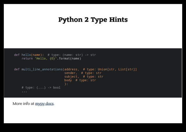 Python 2 Type Hints
Python 2 Type Hints
def hello(name): # type: (name: str) -> str
return 'Hello, {0}'.format(name)
def multi_line_annotations(address, # type: Union[str, List[str]]
sender, # type: str
subject, # type: str
body # type: str
):
# type: (...) -> bool
...
More info at mypy docs.
