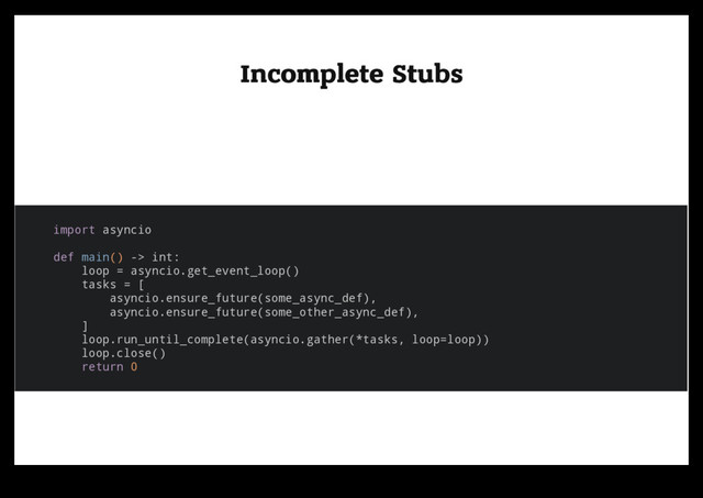 Incomplete Stubs
Incomplete Stubs
import asyncio
def main() -> int:
loop = asyncio.get_event_loop()
tasks = [
asyncio.ensure_future(some_async_def),
asyncio.ensure_future(some_other_async_def),
]
loop.run_until_complete(asyncio.gather(*tasks, loop=loop))
loop.close()
return 0

