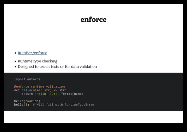 enforce
enforce
RussBaz/enforce
Runtime type checking
Designed to use at tests or for data validation
import enforce
@enforce.runtime_validation
def hello(name: str) -> str:
return 'Hello, {0}!'.format(name)
hello('world')
hello(1) # Will fail with RuntimeTypeError
