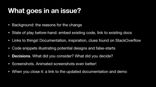 What goes in an issue?
• Background: the reasons for the change

• State of play before-hand: embed existing code, link to existing docs

• Links to things! Documentation, inspiration, clues found on StackOver
fl
ow

• Code snippets illustrating potential designs and false-starts

• Decisions. What did you consider? What did you decide?

• Screenshots. Animated screenshots even better!

• When you close it: a link to the updated documentation and demo
