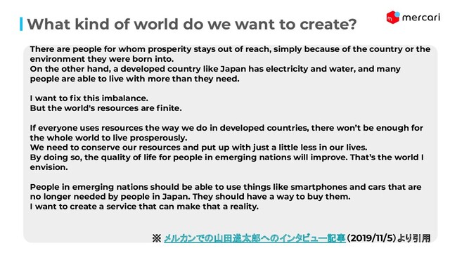 What kind of world do we want to create?
There are people for whom prosperity stays out of reach, simply because of the country or the
environment they were born into.
On the other hand, a developed country like Japan has electricity and water, and many
people are able to live with more than they need.
I want to ﬁx this imbalance.
But the world's resources are ﬁnite.
If everyone uses resources the way we do in developed countries, there won’t be enough for
the whole world to live prosperously.
We need to conserve our resources and put up with just a little less in our lives.
By doing so, the quality of life for people in emerging nations will improve. That’s the world I
envision.
People in emerging nations should be able to use things like smartphones and cars that are
no longer needed by people in Japan. They should have a way to buy them.
I want to create a service that can make that a reality.
※ メルカンでの山田進太郎へのインタビュー記事（2019/11/5）より引用
