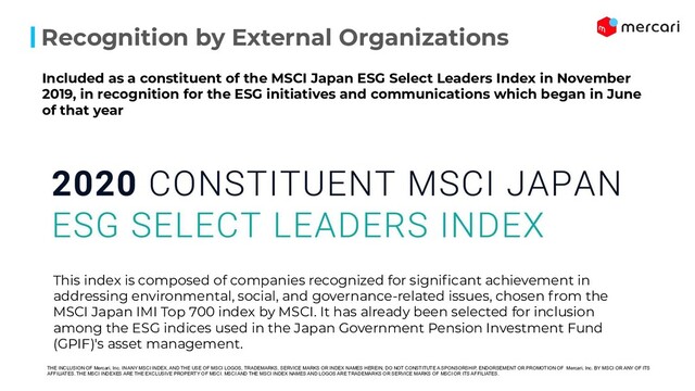 Recognition by External Organizations
This index is composed of companies recognized for signiﬁcant achievement in
addressing environmental, social, and governance-related issues, chosen from the
MSCI Japan IMI Top 700 index by MSCI. It has already been selected for inclusion
among the ESG indices used in the Japan Government Pension Investment Fund
(GPIF)'s asset management.
Included as a constituent of the MSCI Japan ESG Select Leaders Index in November
2019, in recognition for the ESG initiatives and communications which began in June
of that year
THE INCLUSION OF Mercari, Inc. IN ANY MSCI INDEX, AND THE USE OF MSCI LOGOS, TRADEMARKS, SERVICE MARKS OR INDEX NAMES HEREIN, DO NOT CONSTITUTE A SPONSORSHIP, ENDORSEMENT OR PROMOTION OF Mercari, Inc. BY MSCI OR ANY OF ITS
AFFILIATES. THE MSCI INDEXES ARE THE EXCLUSIVE PROPERTY OF MSCI. MSCI AND THE MSCI INDEX NAMES AND LOGOS ARE TRADEMARKS OR SERVICE MARKS OF MSCI OR ITS AFFILIATES.
