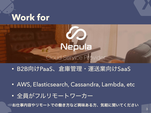 Work for

• B2B޲͚PaaSɺ૔ݿ؅ཧɾӡૹۀ޲͚SaaS
• AWS, Elasticsearch, Cassandra, Lambda, etc
• શһ͕ϑϧϦϞʔτϫʔΧʔ
͓࢓ࣄ಺༰΍ϦϞʔτͰͷಇ͖ํͳͲڵຯ͋Δํɺؾܰʹฉ͍͍ͯͩ͘͞
