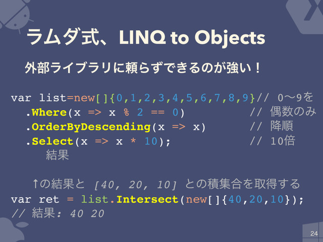 ϥϜμࣜɺLINQ to Objects

var list=new[]{0,1,2,3,4,5,6,7,8,9}// 0ʙ9Λ
.Where(x => x % 2 == 0) // ۮ਺ͷΈ
.OrderByDescending(x => x) // ߱ॱ
.Select(x => x * 10); // 10ഒ
// ݁Ռ: 80 60 40 20 0
// ↑ͷ݁Ռͱ [40, 20, 10] ͱͷੵू߹Λऔಘ͢Δ
var ret = list.Intersect(new[]{40,20,10});
// ݁Ռ: 40 20
֎෦ϥΠϒϥϦʹཔΒͣͰ͖Δͷ͕ڧ͍ʂ
