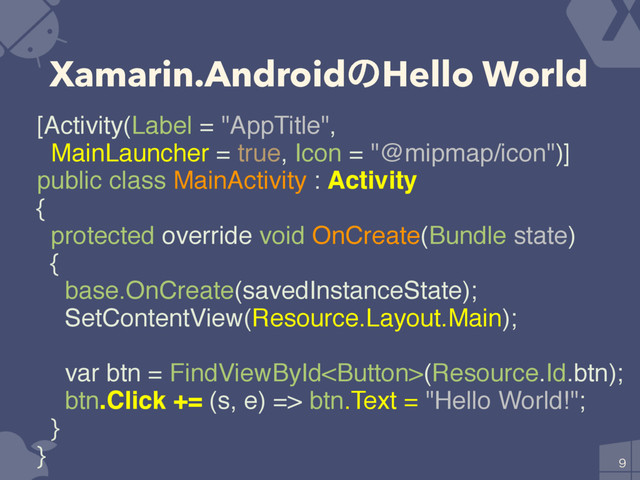 Xamarin.AndroidͷHello World

[Activity(Label = "AppTitle",
MainLauncher = true, Icon = "@mipmap/icon")]
public class MainActivity : Activity
{
protected override void OnCreate(Bundle state)
{
base.OnCreate(savedInstanceState);
SetContentView(Resource.Layout.Main);
var btn = FindViewById(Resource.Id.btn);
btn.Click += (s, e) => btn.Text = "Hello World!";
}
}
