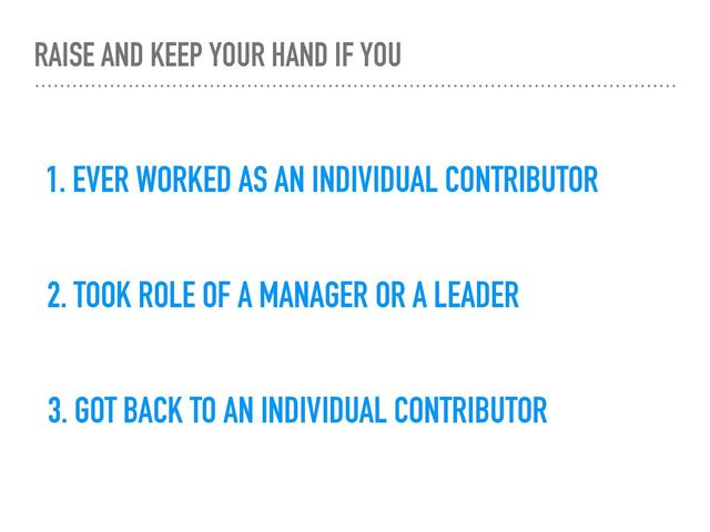 RAISE AND KEEP YOUR HAND IF YOU
1. EVER WORKED AS AN INDIVIDUAL CONTRIBUTOR
2. TOOK ROLE OF A MANAGER OR A LEADER
3. GOT BACK TO AN INDIVIDUAL CONTRIBUTOR
