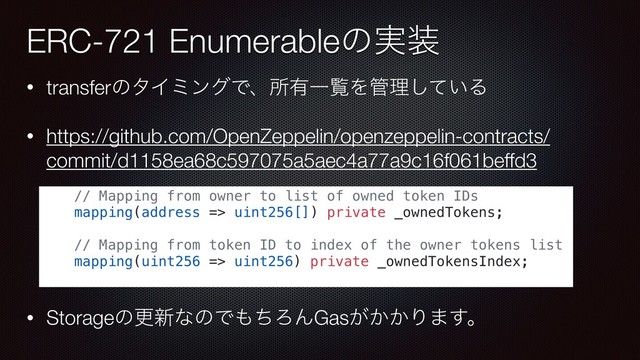 • transferͷλΠϛϯάͰɺॴ༗ҰཡΛ؅ཧ͍ͯ͠Δ
• https://github.com/OpenZeppelin/openzeppelin-contracts/
commit/d1158ea68c597075a5aec4a77a9c16f061beffd3
• Storageͷߋ৽ͳͷͰ΋ͪΖΜGas͕͔͔Γ·͢ɻ
ERC-721 Enumerableͷ࣮૷
// Mapping from owner to list of owned token IDs
mapping(address => uint256[]) private _ownedTokens;
// Mapping from token ID to index of the owner tokens list
mapping(uint256 => uint256) private _ownedTokensIndex;
