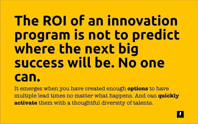 The ROI of an innovation
program is not to predict
where the next big
success will be. No one
can.
It emerges when you have created enough options to have
multiple lead times no matter what happens. And can quickly
activate them with a thoughtful diversity of talents.

