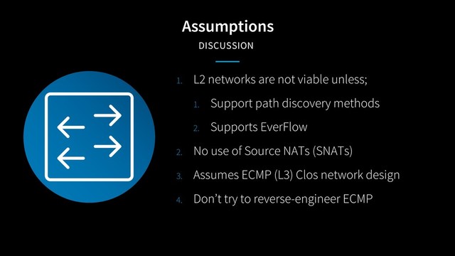 Assumptions
DISCUSSION
1. L2 networks are not viable unless;
1. Support path discovery methods
2. Supports EverFlow
2. No use of Source NATs (SNATs)
3. Assumes ECMP (L3) Clos network design
4. Don’t try to reverse-engineer ECMP
