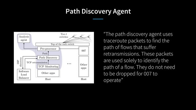 Path Discovery Agent
“The path discovery agent uses
traceroute packets to find the
path of flows that suffer
retransmissions. These packets
are used solely to identify the
path of a flow. They do not need
to be dropped for 007 to
operate”
