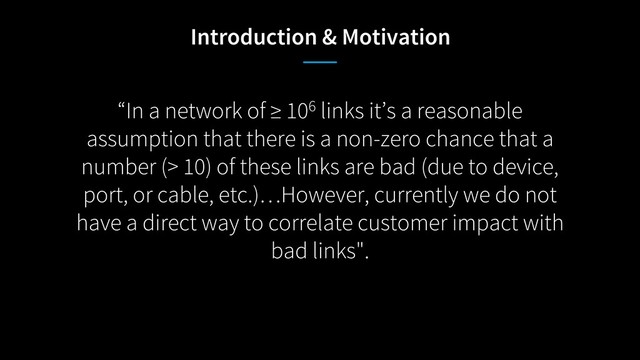 “In a network of ≥ 106 links it’s a reasonable
assumption that there is a non-zero chance that a
number (> 10) of these links are bad (due to device,
port, or cable, etc.)…However, currently we do not
have a direct way to correlate customer impact with
bad links".
Introduction & Motivation

