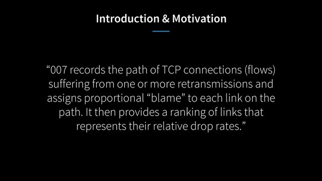 “007 records the path of TCP connections (flows)
suffering from one or more retransmissions and
assigns proportional “blame” to each link on the
path. It then provides a ranking of links that
represents their relative drop rates.”
Introduction & Motivation
