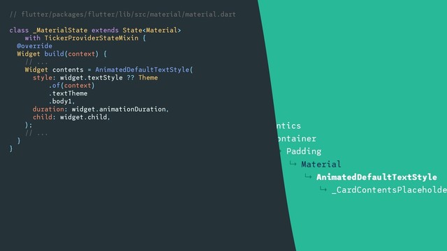 ↳ Container
↳ DecoratedBox
↳ Align
↳ SizedBox
↳ Card
↳ Semantics
↳ Container
↳ Padding
↳ Material
↳ AnimatedDefaultTextStyle
↳ _CardContentsPlaceholde
// flutter/packages/flutter/lib/src/material/material.dart
class _MaterialState extends State
with TickerProviderStateMixin {
@override
Widget build(context) {
// ...
Widget contents = AnimatedDefaultTextStyle(
style: widget.textStyle ?? Theme
.of(context)
.textTheme
.body1,
duration: widget.animationDuration,
child: widget.child,
);
// ...
}
}
