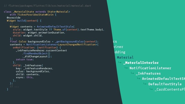 ↳ Container
↳ DecoratedBox
↳ Align
↳ SizedBox
↳ Card
↳ Semantics
↳ Container
↳ Padding
↳ Material
↳ _MaterialInterior
↳ NotificationListener
↳ _InkFeatures
↳ AnimatedDefaultTextSt
↳ DefaultTextStyle
↳ _CardContentsPl
// flutter/packages/flutter/lib/src/material/material.dart
class _MaterialState extends State
with TickerProviderStateMixin {
@override
Widget build(context) {
// ...
Widget contents = AnimatedDefaultTextStyle(
style: widget.textStyle ?? Theme.of(context).textTheme.body1,
duration: widget.animationDuration,
child: widget.child,
);
final Color backgroundColor = _getBackgroundColor(context);
contents = NotificationListener(
onNotification: (notification) {
_inkFeatureRenderer.currentContext
.findRenderObject()
._didChangeLayout();
return true;
},
child: _InkFeatures(
key: _inkFeatureRenderer,
color: backgroundColor,
child: contents,
vsync: this,
),
);
// ...
}
