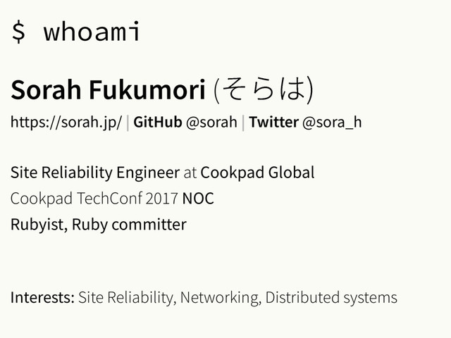 $ whoami
Sorah Fukumori (׉׵כ

https://sorah.jp/ | GitHub @sorah | Twitter @sora_h
Site Reliability Engineer at Cookpad Global
Cookpad TechConf 2017 NOC
Rubyist, Ruby committer
Interests: Site Reliability, Networking, Distributed systems
