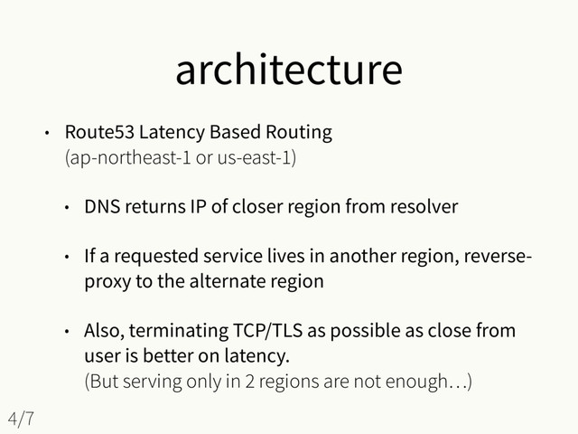 architecture
• Route53 Latency Based Routing 
(ap-northeast-1 or us-east-1)
• DNS returns IP of closer region from resolver
• If a requested service lives in another region, reverse-
proxy to the alternate region
• Also, terminating TCP/TLS as possible as close from
user is better on latency. 
(But serving only in 2 regions are not enough…)
4/7
