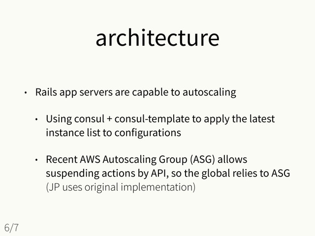 architecture
• Rails app servers are capable to autoscaling
• Using consul + consul-template to apply the latest
instance list to configurations
• Recent AWS Autoscaling Group (ASG) allows
suspending actions by API, so the global relies to ASG 
(JP uses original implementation)
6/7
