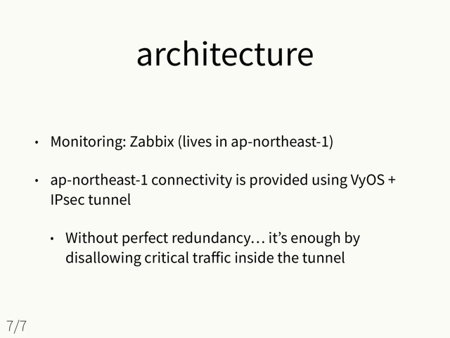 architecture
• Monitoring: Zabbix (lives in ap-northeast-1)
• ap-northeast-1 connectivity is provided using VyOS +
IPsec tunnel
• Without perfect redundancy… it’s enough by
disallowing critical traﬀic inside the tunnel
7/7
