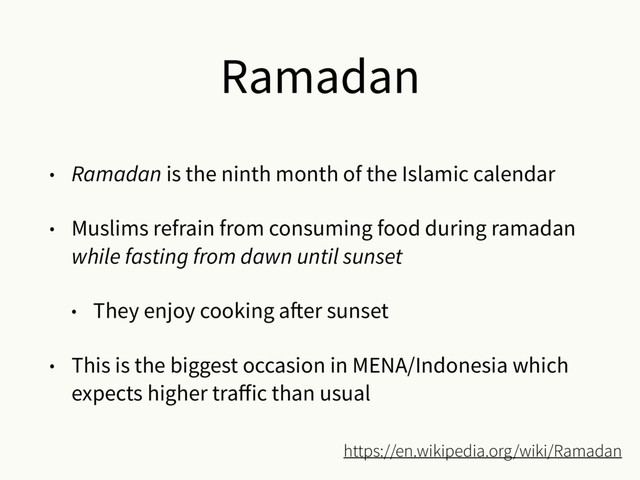 Ramadan
• Ramadan is the ninth month of the Islamic calendar
• Muslims refrain from consuming food during ramadan
while fasting from dawn until sunset
• They enjoy cooking after sunset
• This is the biggest occasion in MENA/Indonesia which
expects higher traﬀic than usual
https://en.wikipedia.org/wiki/Ramadan
