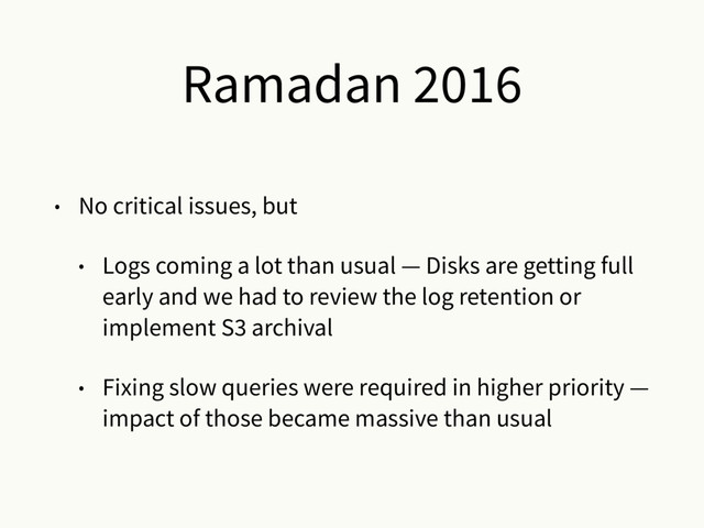 Ramadan 2016
• No critical issues, but
• Logs coming a lot than usual — Disks are getting full
early and we had to review the log retention or
implement S3 archival
• Fixing slow queries were required in higher priority —
impact of those became massive than usual
