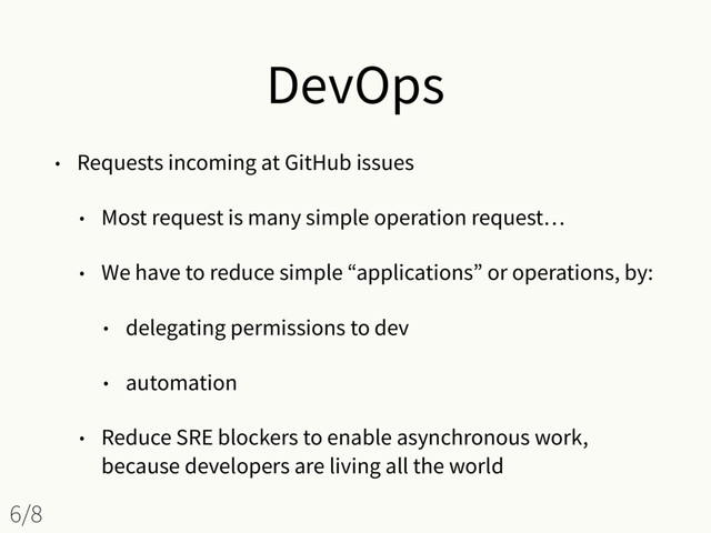 DevOps
• Requests incoming at GitHub issues
• Most request is many simple operation request…
• We have to reduce simple “applications” or operations, by:
• delegating permissions to dev
• automation
• Reduce SRE blockers to enable asynchronous work,
because developers are living all the world
6/8
