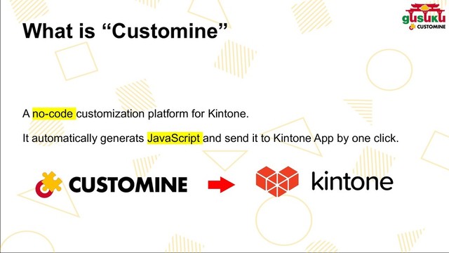 What is “Customine”
A no-code customization platform for Kintone.
It automatically generats JavaScript and send it to Kintone App by one click.
