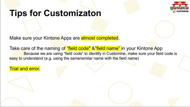 Tips for Customizaton
Make sure your Kintone Apps are almost completed.
Take care of the naming of ”field code" &”field name” in your Kintone App
Because we are using “field code” to identify in Customine, make sure your field code is
easy to understand (e.g. using the same/similar name with the field name)
Trial and error.
