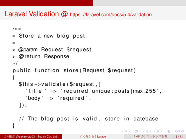 ‌
‌
‌
‌
‌
‌
‌
‌
‌
‌
‌
‌
‌
‌
‌
‌
‌
‌
‌
‌
‌
‌
‌
‌
‌
‌
‌
‌
‌
‌
‌
‌
‌
‌
‌
‌
‌
‌
‌
‌
Laravel Validation @ https ://laravel.com/docs/5.4/validation
/∗∗
∗ Store a new blog post .
∗
∗ @param Request $request
∗ @return Response
∗/
public function store ( Request $request )
{
$this −>v a l id at e ( $request , [
’ t i t l e ’ => ’ required | unique : posts |max:255 ’ ,
’ body ’ => ’ required ’ ,
] ) ;
/ / The blog post i s valid , store in datebase
}
ࡔຊ߶඙ @sakamoto03 (Sodick Co., Ltd.) ͙͢෼͔ΔʂLaravel PHP ΧϯϑΝϨϯεؔ੢ 18 / 41
