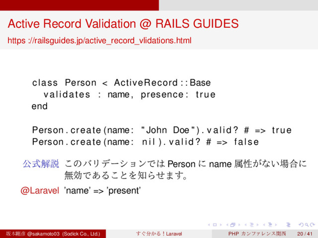 ‌
‌
‌
‌
‌
‌
‌
‌
‌
‌
‌
‌
‌
‌
‌
‌
‌
‌
‌
‌
‌
‌
‌
‌
‌
‌
‌
‌
‌
‌
‌
‌
‌
‌
‌
‌
‌
‌
‌
‌
Active Record Validation @ RAILS GUIDES
https ://railsguides.jp/active_record_vlidations.html
class Person < ActiveRecord : : Base
validates : name, presence : true
end
Person . create (name: " John Doe " ) . v a l i d ? # => true
Person . create (name: n i l ) . v a l i d ? # => false
ެࣜղઆ ͜ͷόϦσʔγϣϯͰ͸ Person ʹ name ଐੑ͕ͳ͍৔߹ʹ
ແޮͰ͋Δ͜ͱΛ஌Βͤ·͢ɻ
@Laravel ’name’ => ’present’
ࡔຊ߶඙ @sakamoto03 (Sodick Co., Ltd.) ͙͢෼͔ΔʂLaravel PHP ΧϯϑΝϨϯεؔ੢ 20 / 41

