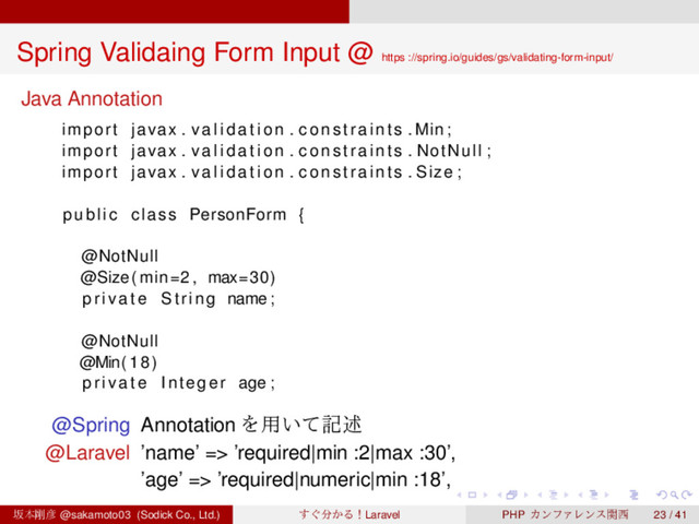 ‌
‌
‌
‌
‌
‌
‌
‌
‌
‌
‌
‌
‌
‌
‌
‌
‌
‌
‌
‌
‌
‌
‌
‌
‌
‌
‌
‌
‌
‌
‌
‌
‌
‌
‌
‌
‌
‌
‌
‌
Spring Validaing Form Input @ https ://spring.io/guides/gs/validating-form-input/
Java Annotation
import javax . v a l i d a t i o n . constraints . Min ;
import javax . v a l i d a t i o n . constraints . NotNull ;
import javax . v a l i d a t i o n . constraints . Size ;
public class PersonForm {
@NotNull
@Size( min=2 , max=30)
priv ate String name;
@NotNull
@Min(18)
priv ate Integer age ;
@Spring Annotation Λ༻͍ͯهड़
@Laravel ’name’ => ’required|min :2|max :30’,
’age’ => ’required|numeric|min :18’,
ࡔຊ߶඙ @sakamoto03 (Sodick Co., Ltd.) ͙͢෼͔ΔʂLaravel PHP ΧϯϑΝϨϯεؔ੢ 23 / 41
