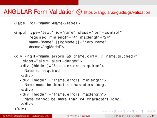 ‌
‌
‌
‌
‌
‌
‌
‌
‌
‌
‌
‌
‌
‌
‌
‌
‌
‌
‌
‌
‌
‌
‌
‌
‌
‌
‌
‌
‌
‌
‌
‌
‌
‌
‌
‌
‌
‌
‌
‌
ANGULAR Form Validation @ https ://angular.io/guide/gs/validation
< label f o r ="name">Name label >

<div class=" a l e r t a l e r t −danger">
<div>
Name i s required
 div >
<div>
Name must be least 4 characters long .
 div >
<div>
Name cannot be more than 24 characters long .
 div >
 div >
ࡔຊ߶඙ @sakamoto03 (Sodick Co., Ltd.) ͙͢෼͔ΔʂLaravel PHP ΧϯϑΝϨϯεؔ੢ 24 / 41
</div>
</div>
</div>
</div>