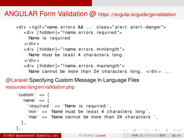 ‌
‌
‌
‌
‌
‌
‌
‌
‌
‌
‌
‌
‌
‌
‌
‌
‌
‌
‌
‌
‌
‌
‌
‌
‌
‌
‌
‌
‌
‌
‌
‌
‌
‌
‌
‌
‌
‌
‌
‌
ANGULAR Form Validation @ https ://angular.io/guide/gs/validation
<div>
<div>
Name i s required
 div >
<div>
Name must be least 4 characters long .
 div >
<div>
Name cannot be more than 24 characters long .  div > . . .
@Laravel Specifying Custom Message In Language Files
resources/lang/en/validation.php
’ custom ’ => [
’name ’ => [
’ required ’ => ’Name i s required ’ ,
’ min ’ => ’Name must be least 4 characters long ’ ,
’max ’ => ’Name cannot be more than 24 characters ’ ,
] ,
] ,
ࡔຊ߶඙ @sakamoto03 (Sodick Co., Ltd.) ͙͢෼͔ΔʂLaravel PHP ΧϯϑΝϨϯεؔ੢ 28 / 41
</div>
</div>
</div>
</div>