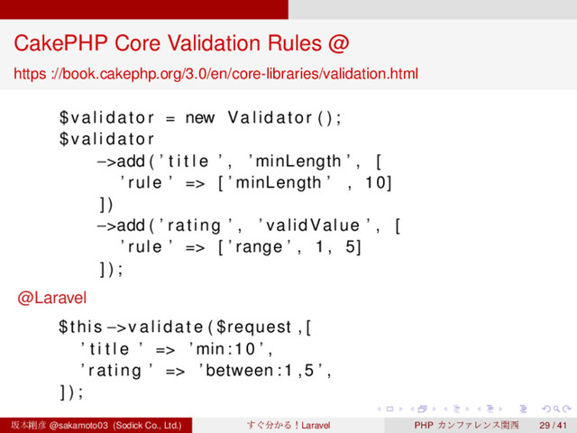 ‌
‌
‌
‌
‌
‌
‌
‌
‌
‌
‌
‌
‌
‌
‌
‌
‌
‌
‌
‌
‌
‌
‌
‌
‌
‌
‌
‌
‌
‌
‌
‌
‌
‌
‌
‌
‌
‌
‌
‌
CakePHP Core Validation Rules @
https ://book.cakephp.org/3.0/en/core-libraries/validation.html
$ v a l i d a t o r = new Validator ( ) ;
$ v a l i d a t o r
−>add ( ’ t i t l e ’ , ’ minLength ’ , [
’ rule ’ => [ ’ minLength ’ , 10]
] )
−>add ( ’ rating ’ , ’ validValue ’ , [
’ rule ’ => [ ’ range ’ , 1 , 5]
] ) ;
@Laravel
$this −>v a l i d a t e ( $request , [
’ t i t l e ’ => ’ min :10 ’ ,
’ rating ’ => ’ between :1 ,5 ’ ,
] ) ;
ࡔຊ߶඙ @sakamoto03 (Sodick Co., Ltd.) ͙͢෼͔ΔʂLaravel PHP ΧϯϑΝϨϯεؔ੢ 29 / 41
