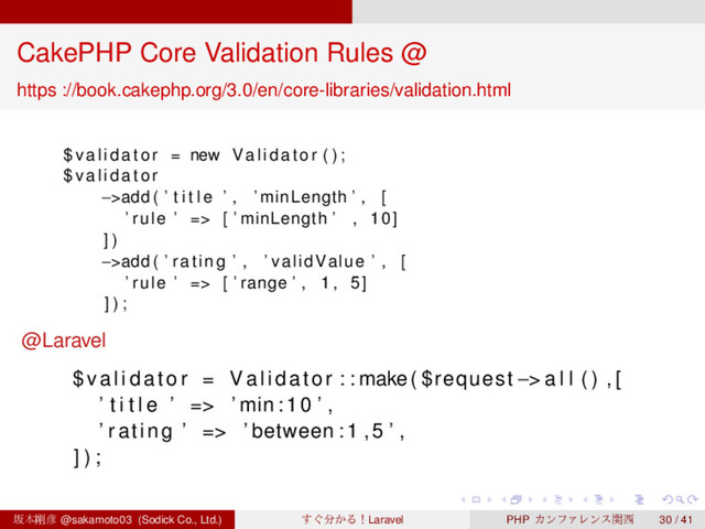 ‌
‌
‌
‌
‌
‌
‌
‌
‌
‌
‌
‌
‌
‌
‌
‌
‌
‌
‌
‌
‌
‌
‌
‌
‌
‌
‌
‌
‌
‌
‌
‌
‌
‌
‌
‌
‌
‌
‌
‌
CakePHP Core Validation Rules @
https ://book.cakephp.org/3.0/en/core-libraries/validation.html
$ v a l i d a t o r = new Validator ( ) ;
$ v a l i d a t o r
−>add ( ’ t i t l e ’ , ’ minLength ’ , [
’ rule ’ => [ ’ minLength ’ , 10]
] )
−>add ( ’ rating ’ , ’ validValue ’ , [
’ rule ’ => [ ’ range ’ , 1 , 5]
] ) ;
@Laravel
$ v a l i d a t o r = Validator : : make( $request −> a l l ( ) , [
’ t i t l e ’ => ’ min :10 ’ ,
’ rating ’ => ’ between :1 ,5 ’ ,
] ) ;
ࡔຊ߶඙ @sakamoto03 (Sodick Co., Ltd.) ͙͢෼͔ΔʂLaravel PHP ΧϯϑΝϨϯεؔ੢ 30 / 41
