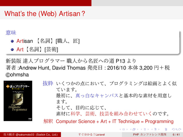 ‌
‌
‌
‌
‌
‌
‌
‌
‌
‌
‌
‌
‌
‌
‌
‌
‌
‌
‌
‌
‌
‌
‌
‌
‌
‌
‌
‌
‌
‌
‌
‌
‌
‌
‌
‌
‌
‌
‌
‌
What’s the (Web) Artisan?
ҙຯ
Artisan ʲ໊ࢺʳ[৬ਓɺঊ]
Artʲ໊ࢺʳ[ܳज़]
৽૷൛ ୡਓϓϩάϥϚʔ ৬ਓ͔Β໊ঊ΁ͷಓ P13 ΑΓ
ஶऀ :Andrew Hunt, David Thomas ൃച೔ : 2016/10 ຊମ 3,200 ԁʴ੫
c
⃝ohmsha
ൈਮ ͍͔ͭ͘ͷ఺ʹ͓͍ͯɺϓϩάϥϛϯά͸ֆըͱΑ͘ࣅ
͍ͯ·͢ɻ
࠷ॳʹɺਅͬനͳΩϟϯόεͱجຊతͳૉࡐΛ༻ҙ͠
·͢ɻ
ͦͯ͠ɺ໨తʹԠͯ͡ɺ
ૉࡐʹՊֶɺܳज़ɺٕܳΛ૊Έ߹Θ͍ͤͯ͘ͷͰ͢ɻ
ղऍ Computer Science + Art + IT Technique = Programming
ࡔຊ߶඙ @sakamoto03 (Sodick Co., Ltd.) ͙͢෼͔ΔʂLaravel PHP ΧϯϑΝϨϯεؔ੢ 6 / 41
