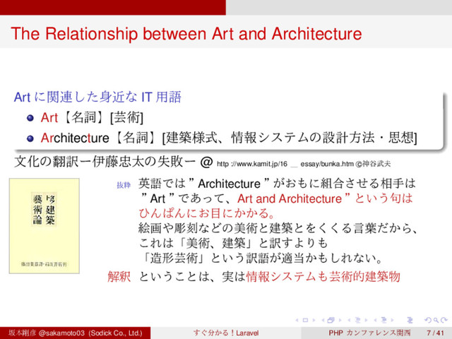 ‌
‌
‌
‌
‌
‌
‌
‌
‌
‌
‌
‌
‌
‌
‌
‌
‌
‌
‌
‌
‌
‌
‌
‌
‌
‌
‌
‌
‌
‌
‌
‌
‌
‌
‌
‌
‌
‌
‌
‌
The Relationship between Art and Architecture
Art ʹؔ࿈ͨ͠਎ۙͳ IT ༻ޠ
Artʲ໊ࢺʳ[ܳज़]
Architectureʲ໊ࢺʳ[ݐங༷ࣜɺ৘ใγεςϜͷઃܭํ๏ɾࢥ૝]
จԽͷ຋༁ʔҏ౻஧ଠͷࣦഊʔ @ http ://www.kamit.jp/16 ʊ essay/bunka.htm c
⃝ਆ୩෢෉
ൈਮ
ӳޠͰ͸ ʡ
Architecture ʡ
͕͓΋ʹ૊߹ͤ͞Δ૬ख͸
ʡ
Art ʡ
Ͱ͋ͬͯɺArt and Architecture ʡ
ͱ͍͏۟͸
ͻΜͺΜʹ͓໨ʹ͔͔Δɻ
ֆը΍ூࠁͳͲͷඒज़ͱݐஙͱΛ͘͘Δݴ༿͔ͩΒɺ
͜Ε͸ʮඒज़ɺݐஙʯͱ༁͢ΑΓ΋
ʮ଄ܗܳज़ʯͱ͍͏༁ޠ͕ద౰͔΋͠Εͳ͍ɻ
ղऍ ͱ͍͏͜ͱ͸ɺ࣮͸৘ใγεςϜ΋ܳज़తݐங෺
ࡔຊ߶඙ @sakamoto03 (Sodick Co., Ltd.) ͙͢෼͔ΔʂLaravel PHP ΧϯϑΝϨϯεؔ੢ 7 / 41
