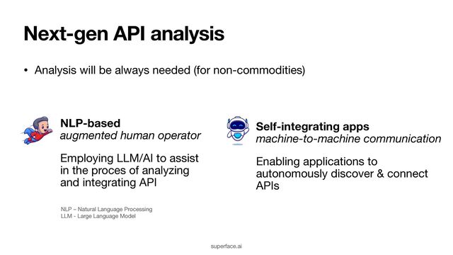 Next-gen API analysis
• Analysis will be always needed (for non-commodities)
NLP-based  
augmented human operator

Employing LLM/AI to assist
in the proces of analyzing
and integrating API
NLP – Natural Language Processing 
LLM - Large Language Model
Self-integrating apps  
machine-to-machine communication
Enabling applications to
autonomously discover & connect
APIs
superface.ai
