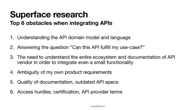 Superface research
Top 6 obstacles when integrating APIs
1. Understanding the API domain model and language

2. Answering the question “Can this API ful
fi
ll my use-case?”

3. The need to understand the entire ecosystem and documentation of API
vendor in order to integrate even a small functionality

4. Ambiguity of my own product requirements

5. Quality of documentation, outdated API specs

6. Access hurdles, certi
fi
cation, API provider terms
superface.ai
